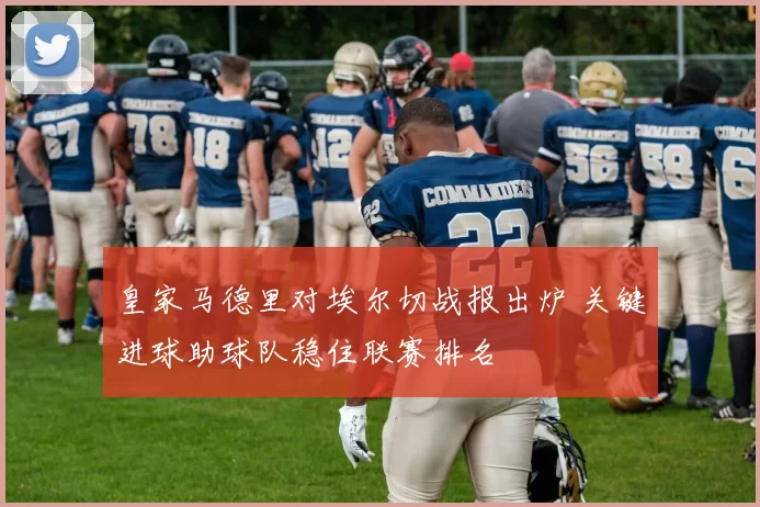 皇家马德里对埃尔切战报出炉 关键进球助球队稳住联赛排名