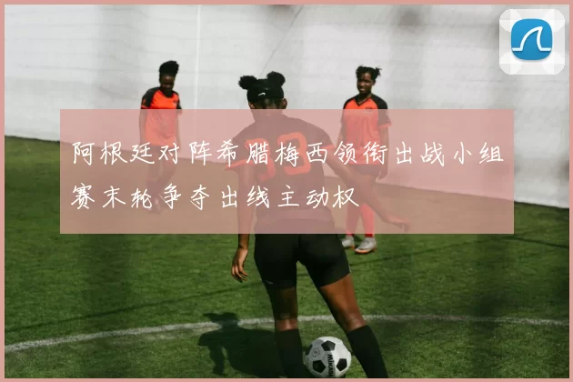 阿根廷对阵希腊梅西领衔出战小组赛末轮争夺出线主动权