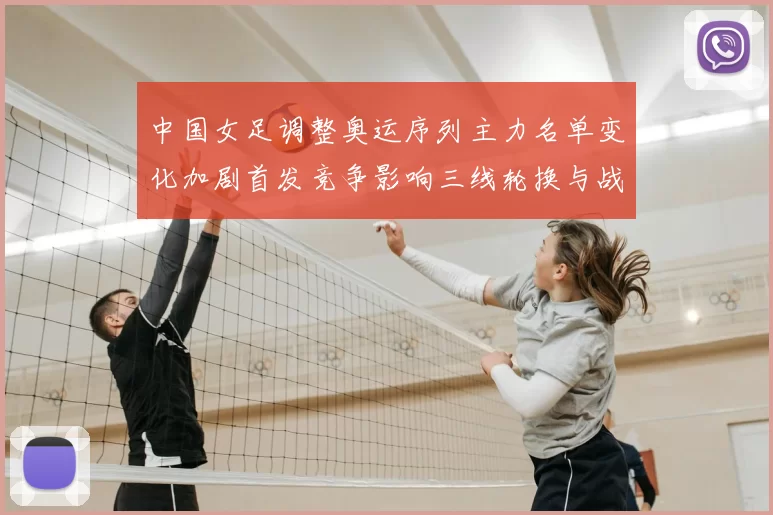 中国女足调整奥运序列主力名单变化加剧首发竞争影响三线轮换与战术安排