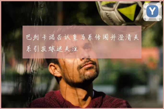 巴列卡诺否认皇马系传闻并澄清关系引发球迷关注
