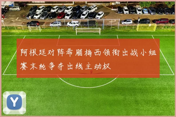 阿根廷对阵希腊梅西领衔出战小组赛末轮争夺出线主动权
