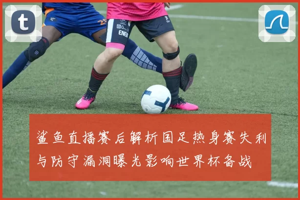 鲨鱼直播赛后解析国足热身赛失利与防守漏洞曝光影响世界杯备战
