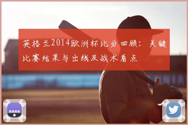 英格兰2014欧洲杯比分回顾：关键比赛结果与出线及战术看点