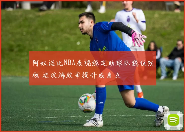 阿奴诺比NBA表现稳定助球队稳住防线 进攻端效率提升成看点