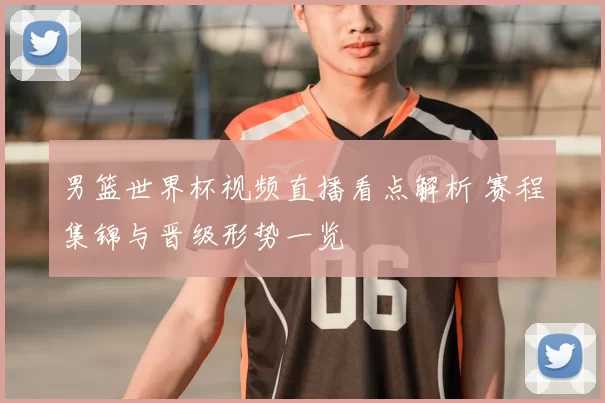 男篮世界杯视频直播看点解析 赛程集锦与晋级形势一览