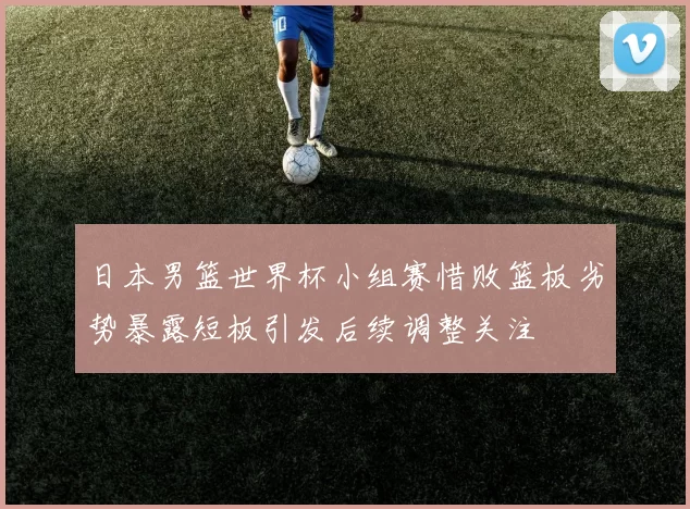 日本男篮世界杯小组赛惜败篮板劣势暴露短板引发后续调整关注