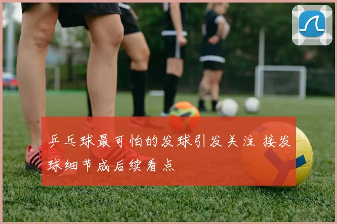 乒乓球最可怕的发球引发关注 接发球细节成后续看点