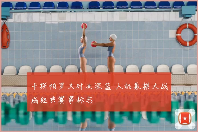 卡斯帕罗夫对决深蓝 人机象棋大战成经典赛事标志