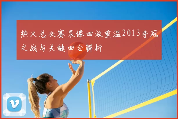 热火总决赛录像回放重温2013夺冠之战与关键回合解析