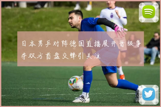日本男乒对阵德国直播展开晋级争夺双方首盘交锋引关注