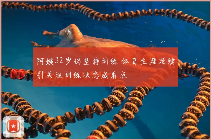 阿姨32岁仍坚持训练 体育生涯延续引关注训练状态成看点