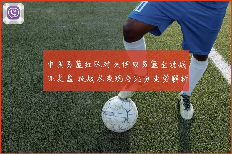中国男篮红队对决伊朗男篮全场战况复盘 技战术表现与比分走势解析