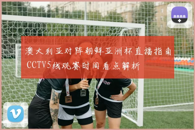 澳大利亚对阵朝鲜亚洲杯直播指南 CCTV5线观赛时间看点解析