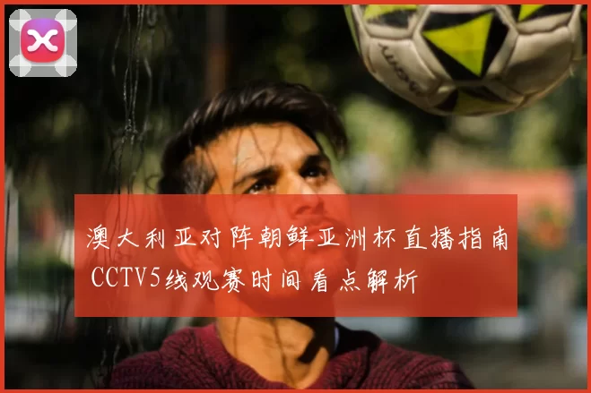 澳大利亚对阵朝鲜亚洲杯直播指南 CCTV5线观赛时间看点解析