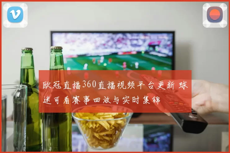 欧冠直播360直播视频平台更新 球迷可看赛事回放与实时集锦