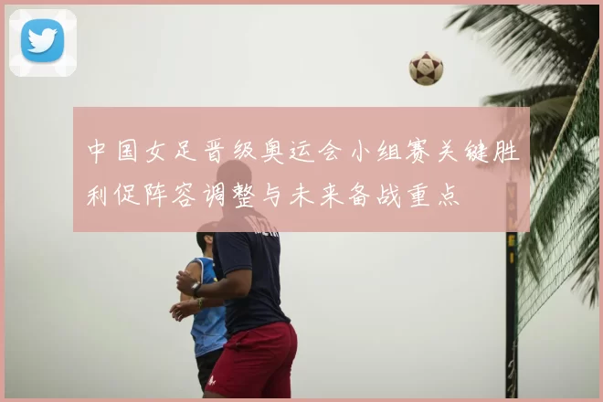 中国女足晋级奥运会小组赛关键胜利促阵容调整与未来备战重点