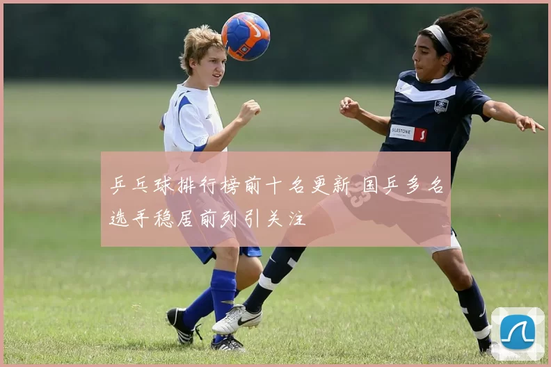乒乓球排行榜前十名更新 国乒多名选手稳居前列引关注