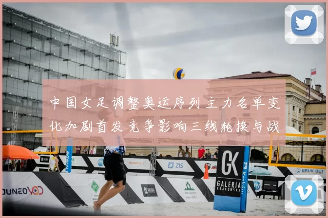 中国女足调整奥运序列主力名单变化加剧首发竞争影响三线轮换与战术安排
