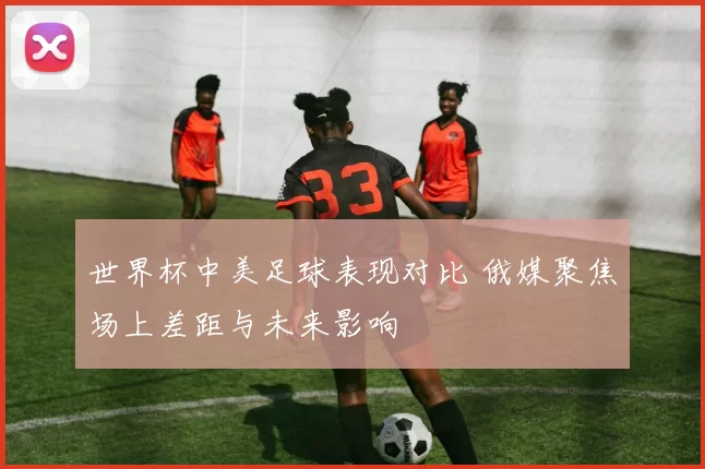 世界杯中美足球表现对比 俄媒聚焦场上差距与未来影响