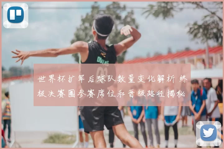 世界杯扩军后球队数量变化解析 终极决赛圈参赛席位和晋级路径揭秘