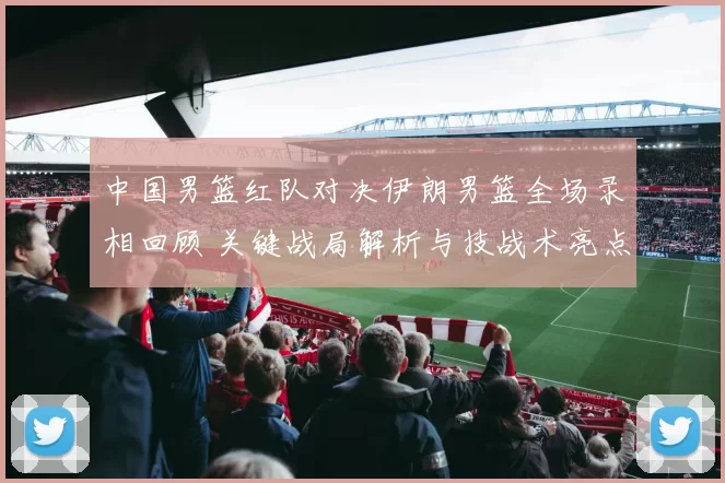 中国男篮红队对决伊朗男篮全场录相回顾 关键战局解析与技战术亮点