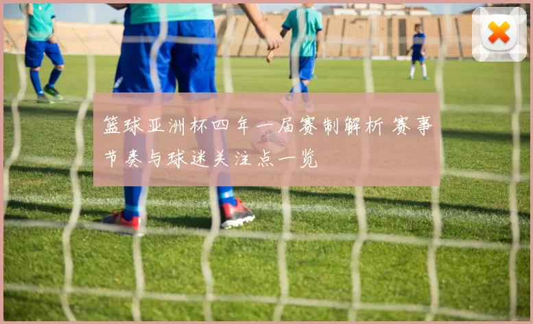 篮球亚洲杯四年一届赛制解析 赛事节奏与球迷关注点一览