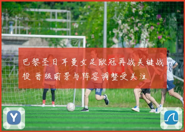 巴黎圣日耳曼女足欧冠再战关键战役 晋级前景与阵容调整受关注