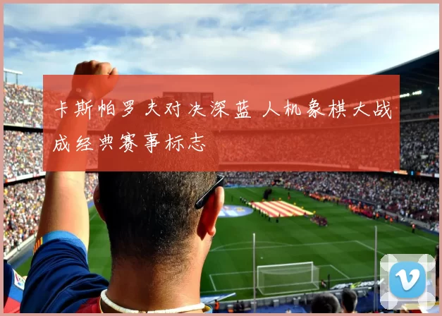 卡斯帕罗夫对决深蓝 人机象棋大战成经典赛事标志