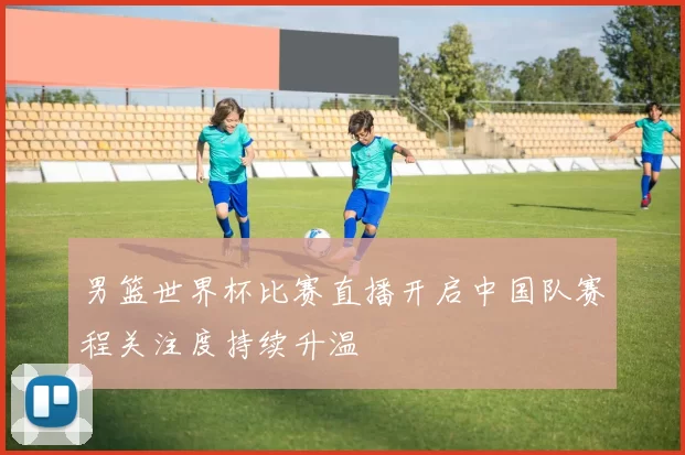 男篮世界杯比赛直播开启中国队赛程关注度持续升温