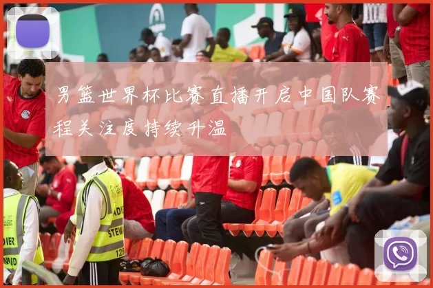 男篮世界杯比赛直播开启中国队赛程关注度持续升温