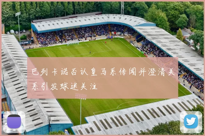 巴列卡诺否认皇马系传闻并澄清关系引发球迷关注