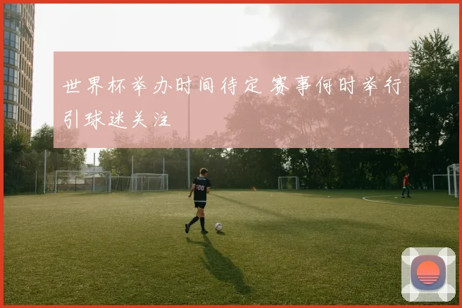 世界杯举办时间待定 赛事何时举行引球迷关注